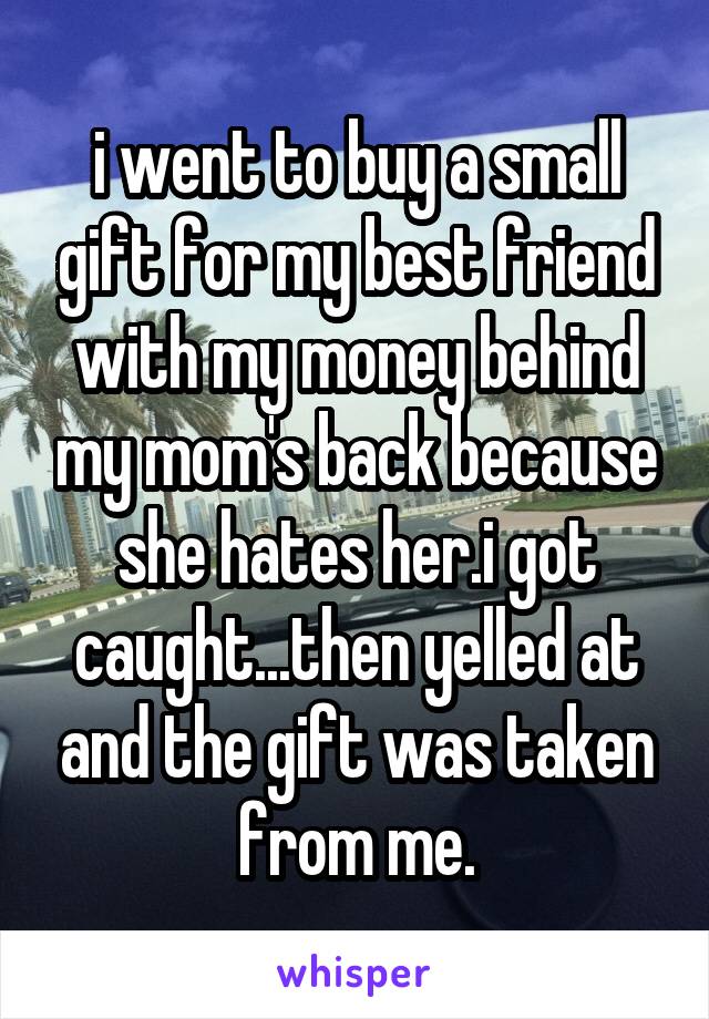 i went to buy a small gift for my best friend with my money behind my mom's back because she hates her.i got caught...then yelled at and the gift was taken from me.