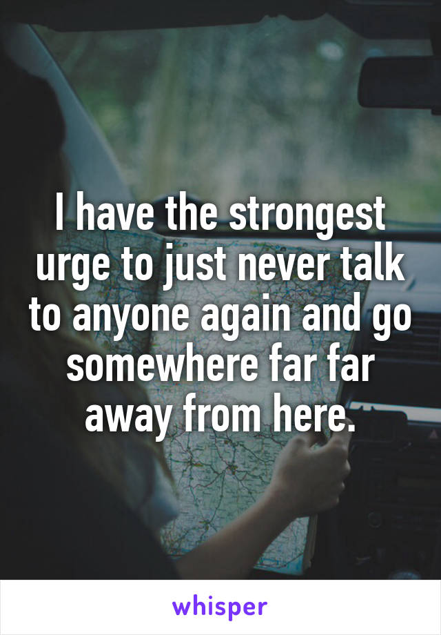 I have the strongest urge to just never talk to anyone again and go somewhere far far away from here.