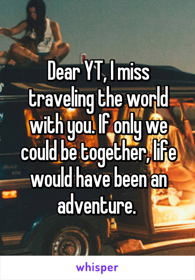 Dear YT, I miss traveling the world with you. If only we could be together, life would have been an adventure. 