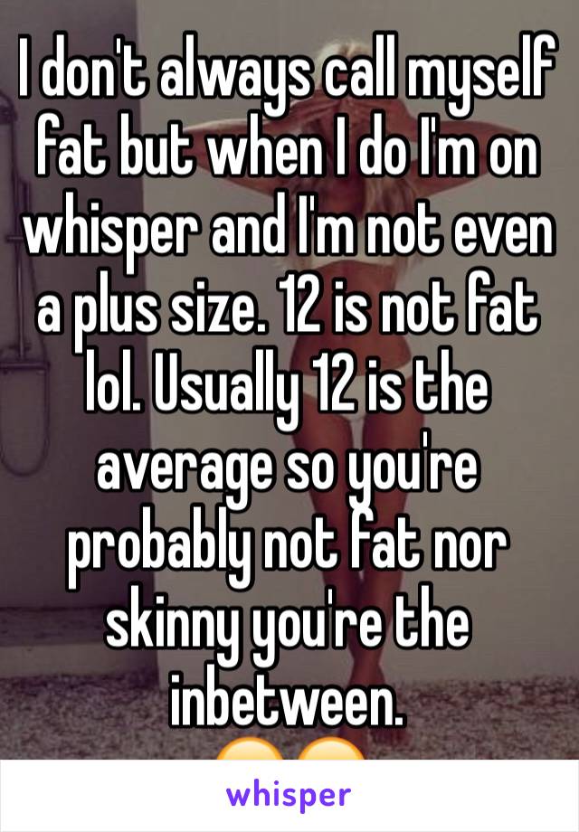 I don't always call myself fat but when I do I'm on whisper and I'm not even a plus size. 12 is not fat lol. Usually 12 is the average so you're probably not fat nor skinny you're the inbetween.
😂😂