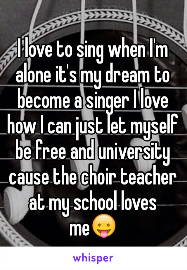 I love to sing when I'm alone it's my dream to become a singer I love how I can just let myself be free and university cause the choir teacher at my school loves me😛