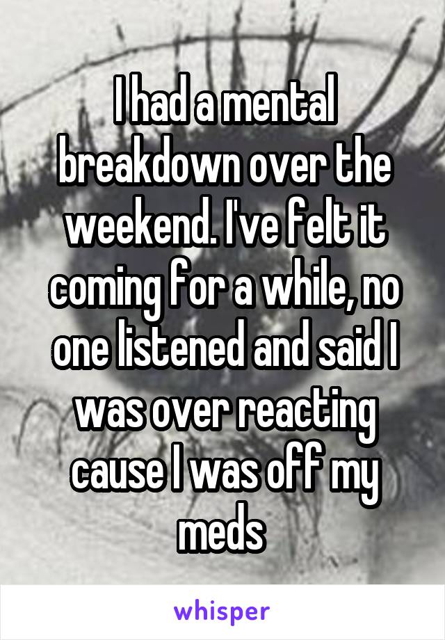 I had a mental breakdown over the weekend. I've felt it coming for a while, no one listened and said I was over reacting cause I was off my meds 