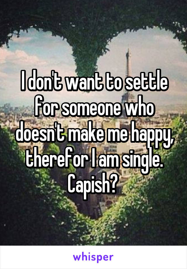 I don't want to settle for someone who doesn't make me happy, therefor I am single. Capish? 