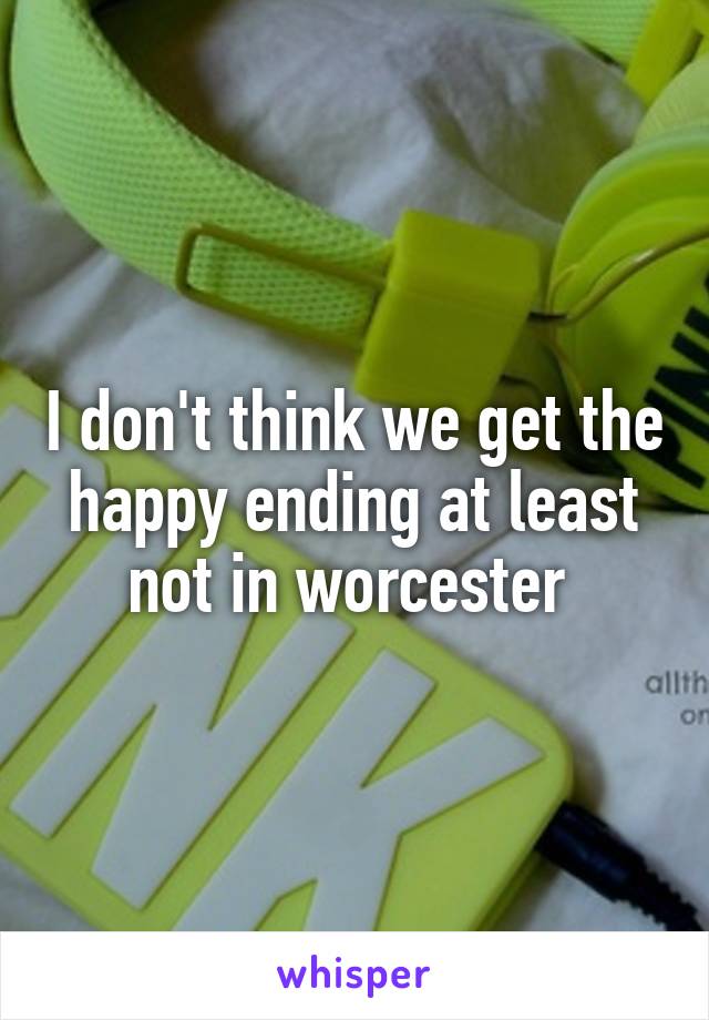 I don't think we get the happy ending at least not in worcester 