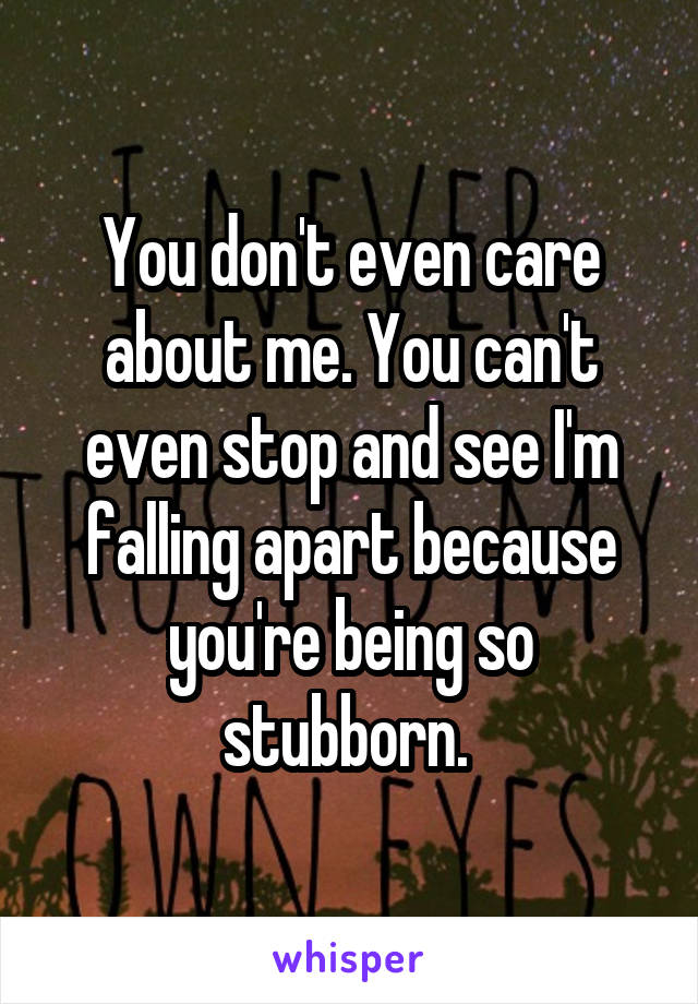 You don't even care about me. You can't even stop and see I'm falling apart because you're being so stubborn. 