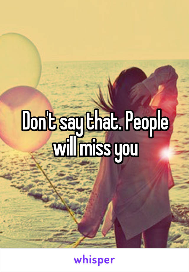 Don't say that. People will miss you