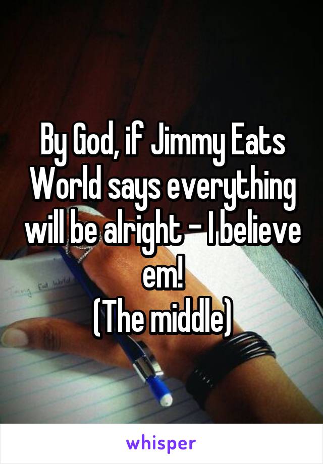 By God, if Jimmy Eats World says everything will be alright - I believe em!
(The middle)