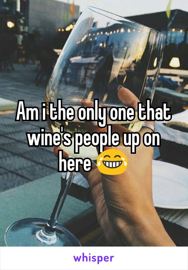 Am i the only one that wine's people up on here 😂