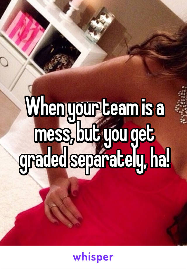 When your team is a mess, but you get graded separately, ha!