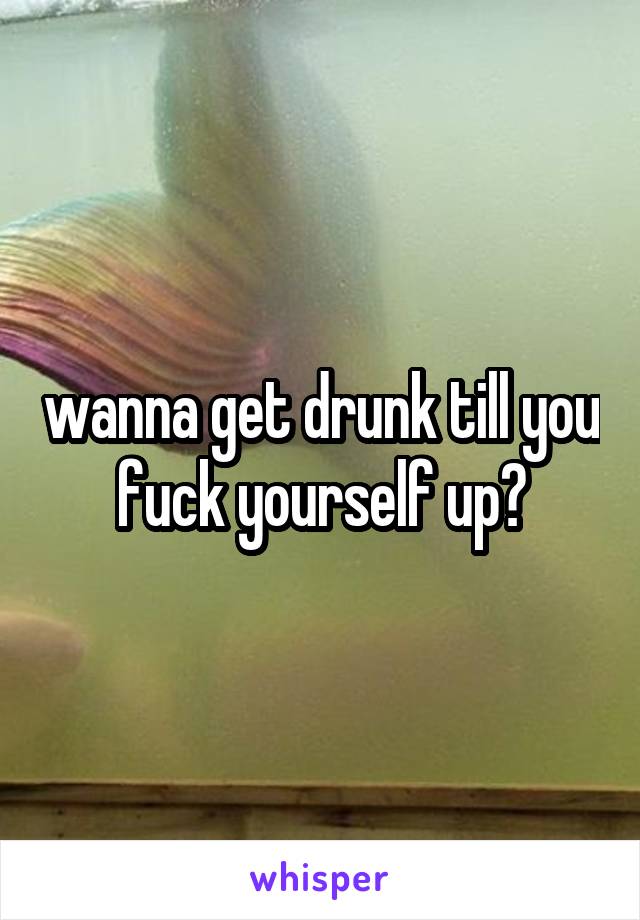 wanna get drunk till you fuck yourself up?