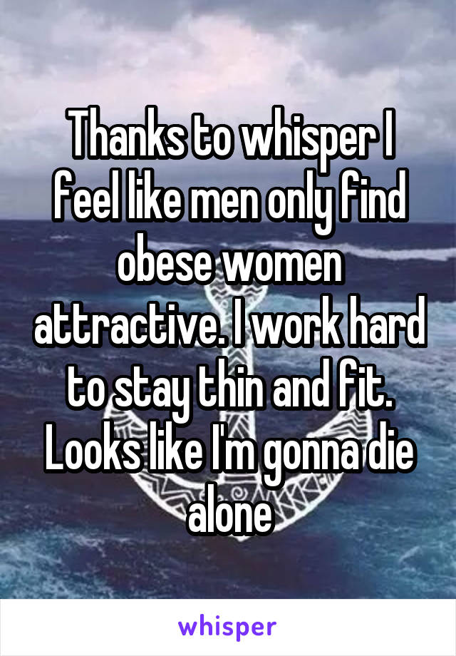 Thanks to whisper I feel like men only find obese women attractive. I work hard to stay thin and fit. Looks like I'm gonna die alone