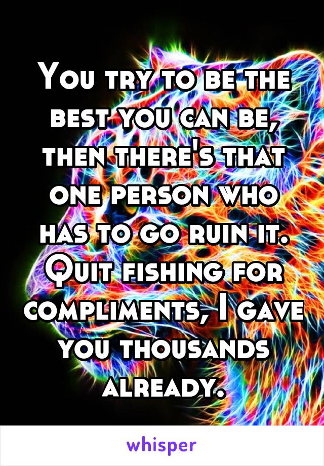 You try to be the best you can be, then there's that one person who has to go ruin it. Quit fishing for compliments, I gave you thousands already.