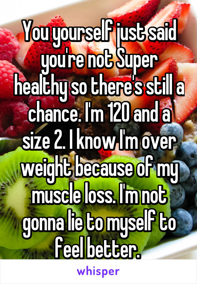 You yourself just said you're not Super healthy so there's still a chance. I'm 120 and a size 2. I know I'm over weight because of my muscle loss. I'm not gonna lie to myself to feel better. 