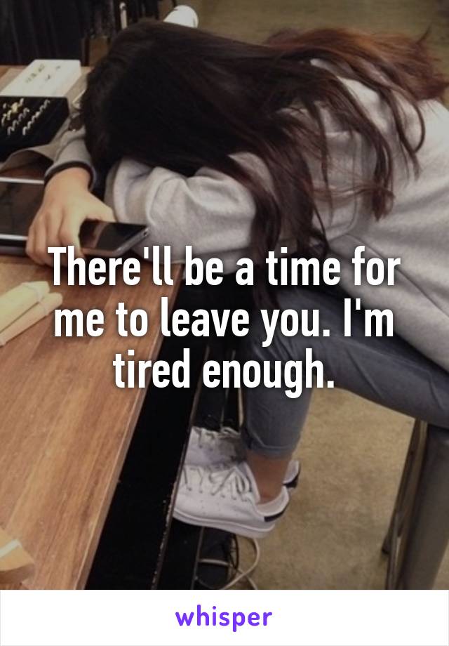 There'll be a time for me to leave you. I'm tired enough.