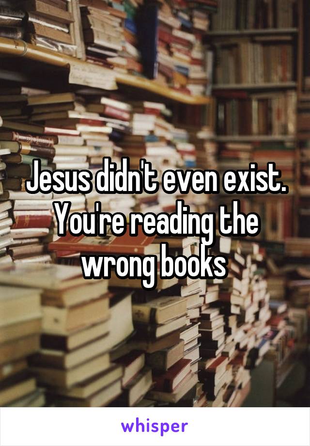 Jesus didn't even exist. You're reading the wrong books 