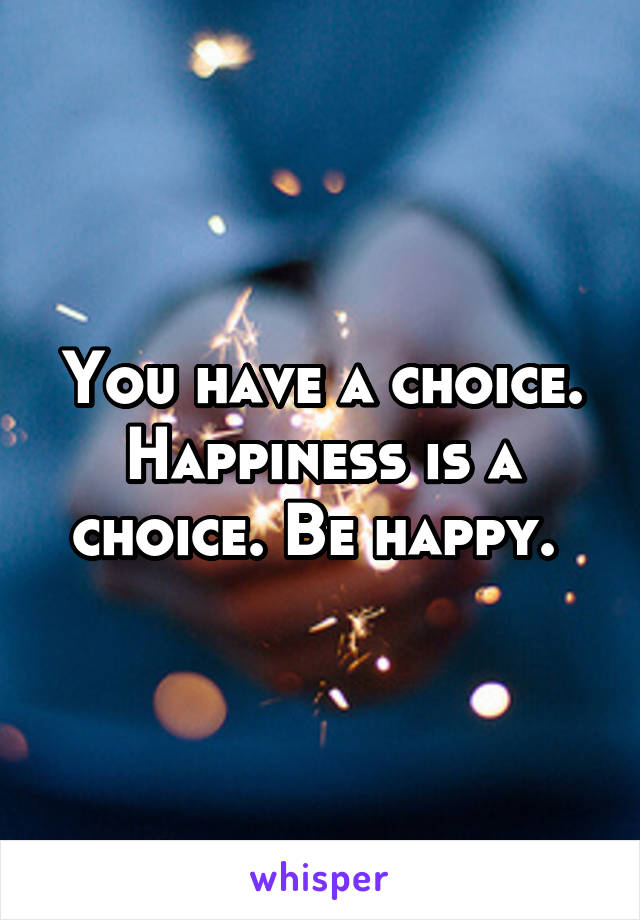 You have a choice. Happiness is a choice. Be happy. 