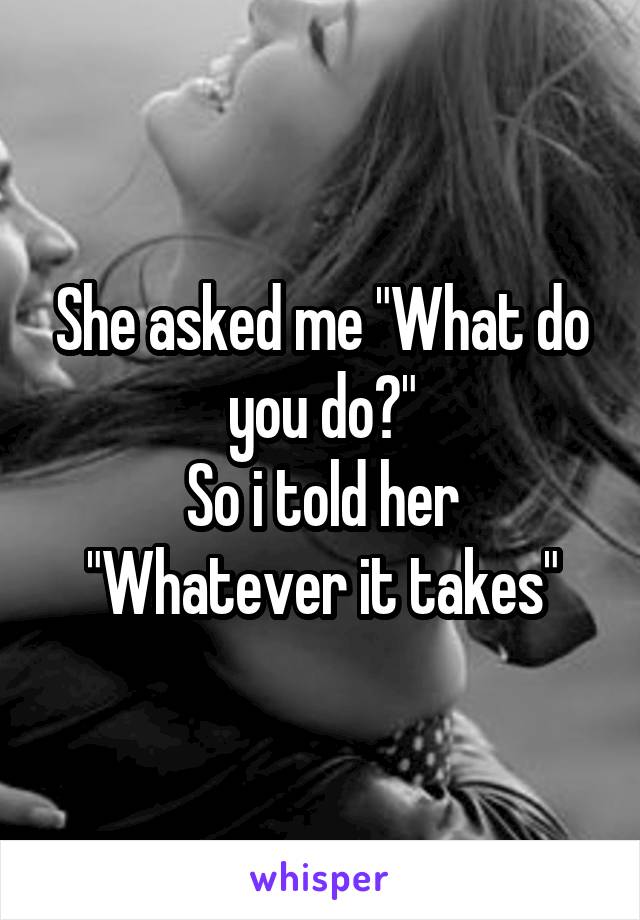 She asked me "What do you do?"
So i told her "Whatever it takes"