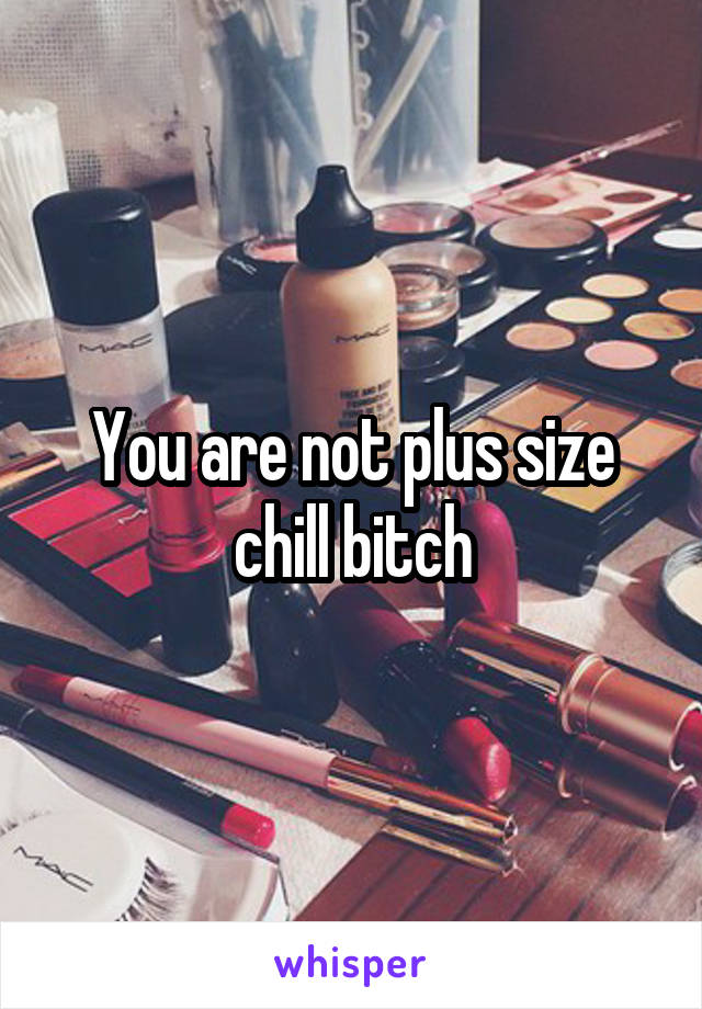 You are not plus size chill bitch