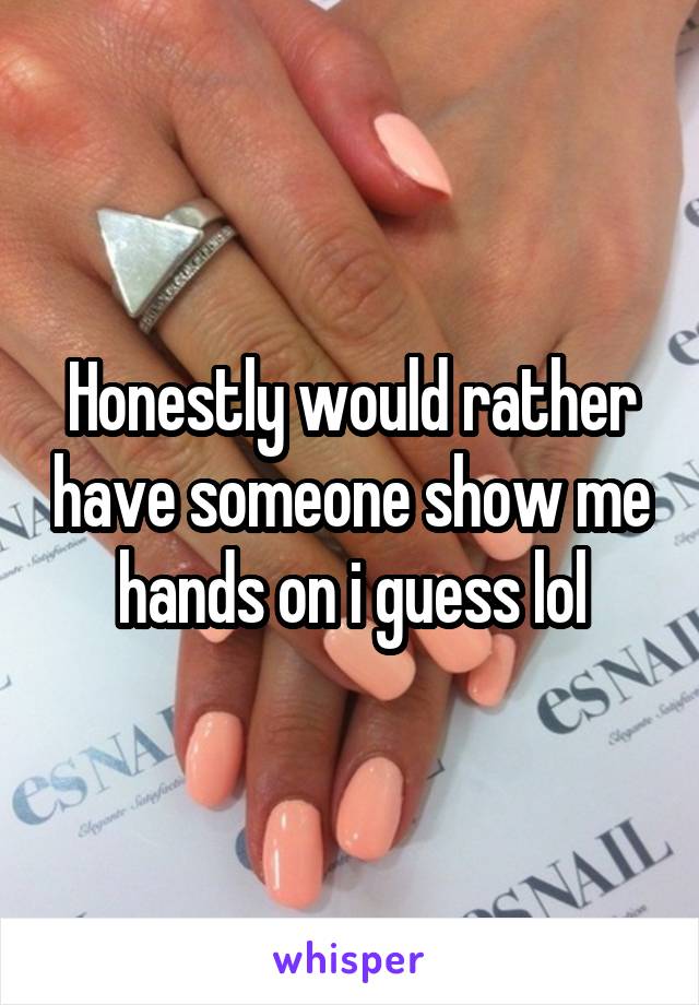 Honestly would rather have someone show me hands on i guess lol