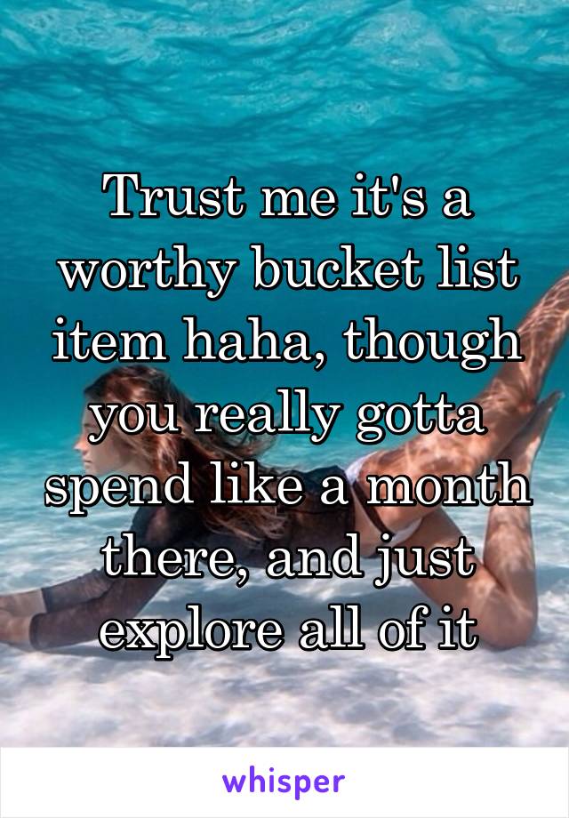 Trust me it's a worthy bucket list item haha, though you really gotta spend like a month there, and just explore all of it