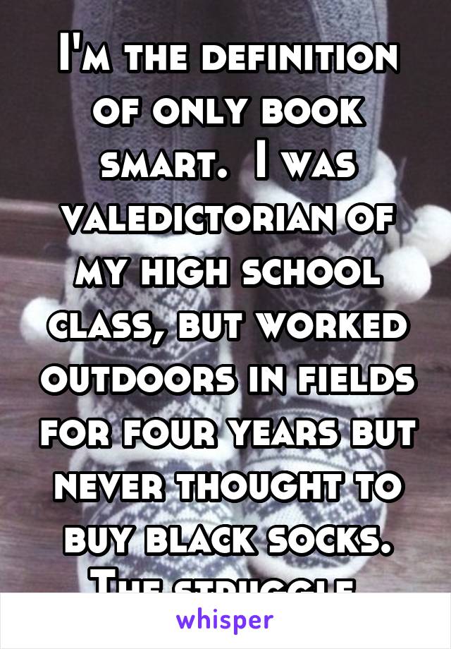 I'm the definition of only book smart.  I was valedictorian of my high school class, but worked outdoors in fields for four years but never thought to buy black socks. The struggle.