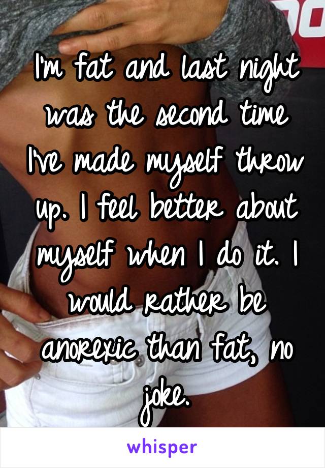 I'm fat and last night was the second time I've made myself throw up. I feel better about myself when I do it. I would rather be anorexic than fat, no joke.