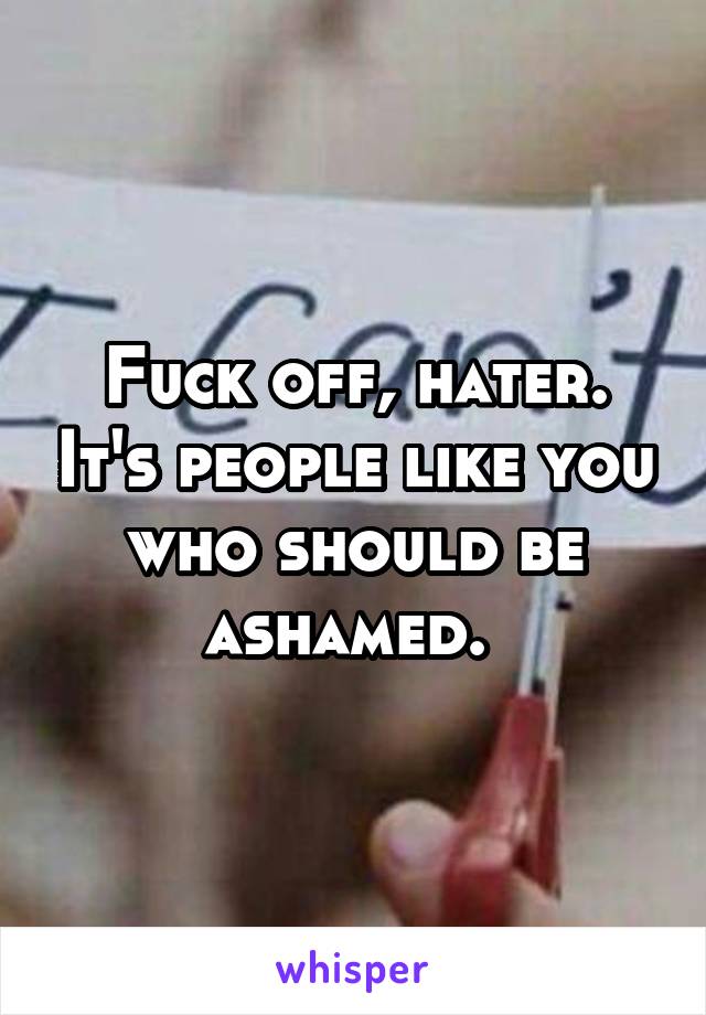 Fuck off, hater. It's people like you who should be ashamed. 