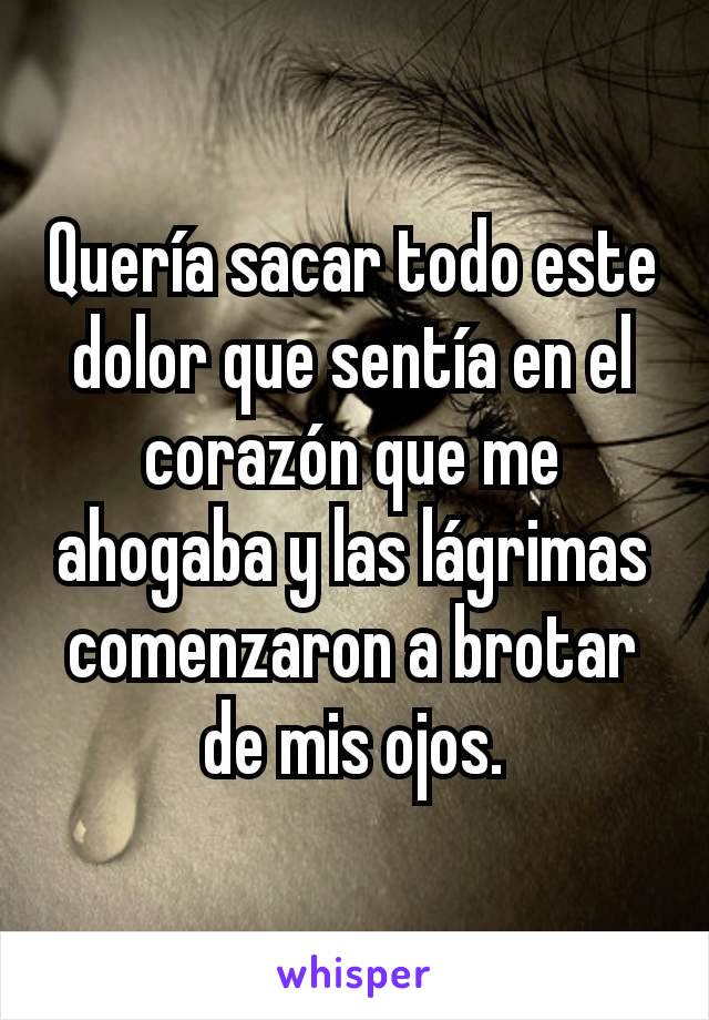 Quería sacar todo este dolor que sentía en el corazón que me ahogaba y las lágrimas comenzaron a brotar de mis ojos.