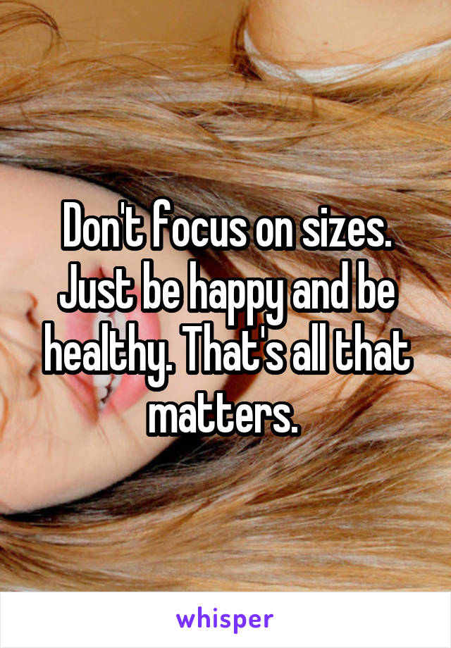 Don't focus on sizes. Just be happy and be healthy. That's all that matters. 