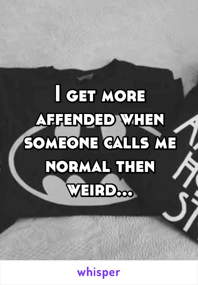 I get more affended when someone calls me normal then weird...