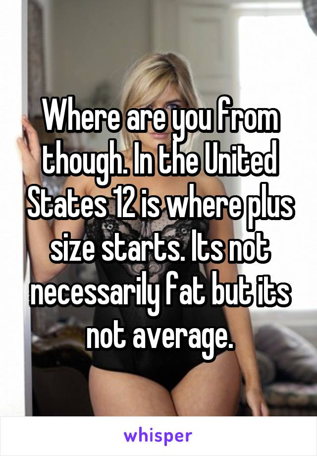 Where are you from though. In the United States 12 is where plus size starts. Its not necessarily fat but its not average.