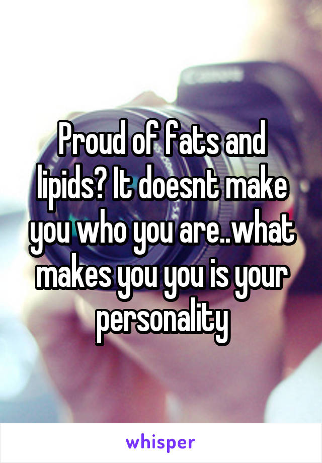 Proud of fats and lipids? It doesnt make you who you are..what makes you you is your personality