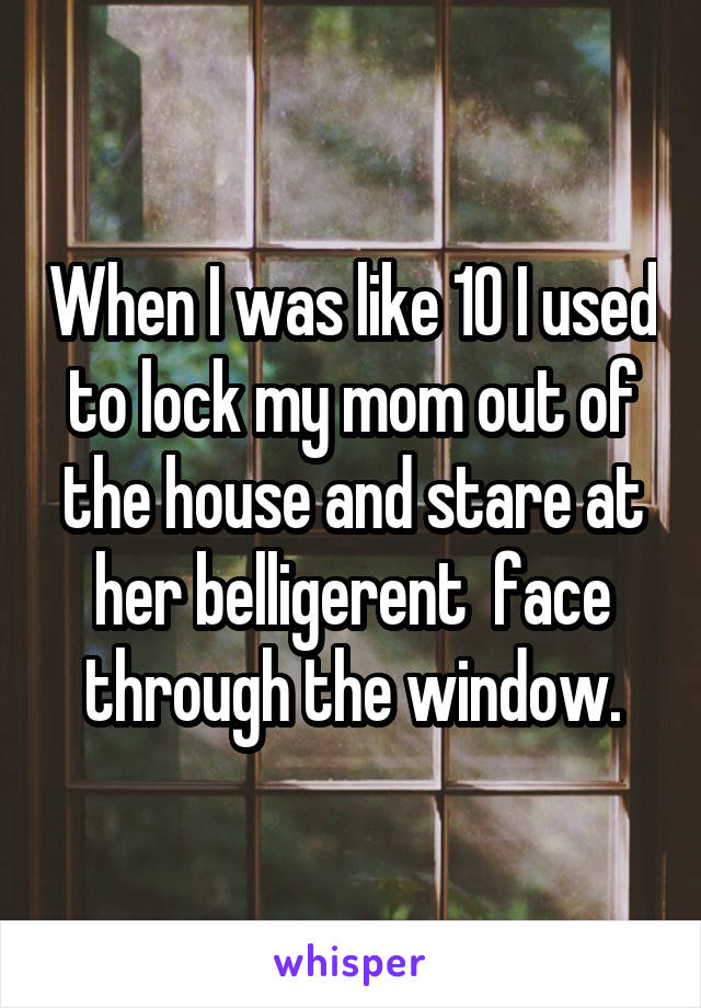 When I was like 10 I used to lock my mom out of the house and stare at her belligerent  face through the window.