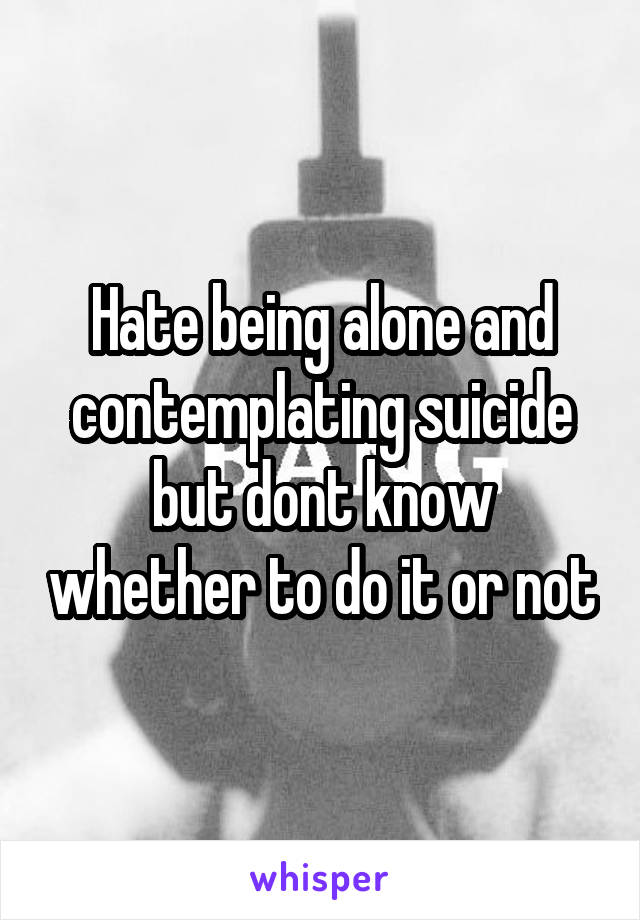 Hate being alone and contemplating suicide but dont know whether to do it or not