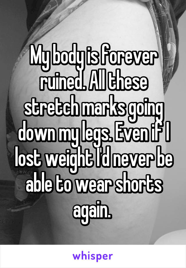 My body is forever ruined. All these stretch marks going down my legs. Even if I lost weight I'd never be able to wear shorts again. 