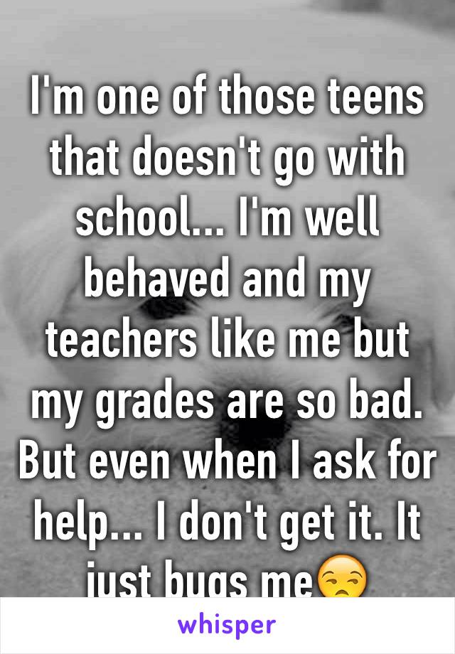 I'm one of those teens that doesn't go with school... I'm well behaved and my teachers like me but my grades are so bad. But even when I ask for help... I don't get it. It just bugs me😒