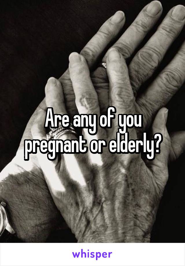 Are any of you pregnant or elderly?