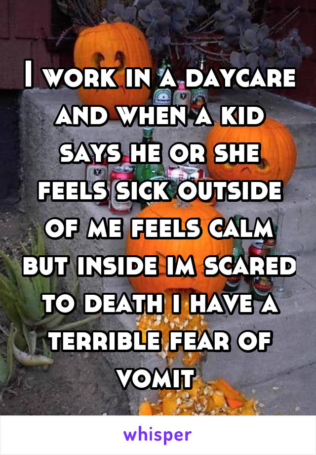 I work in a daycare and when a kid says he or she feels sick outside of me feels calm but inside im scared to death i have a terrible fear of vomit 