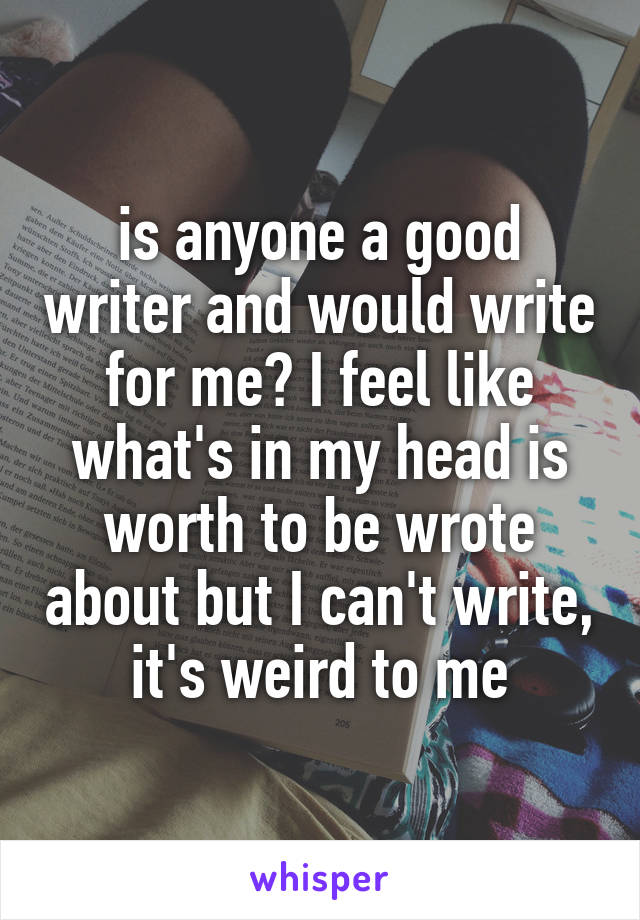 is anyone a good writer and would write for me? I feel like what's in my head is worth to be wrote about but I can't write, it's weird to me