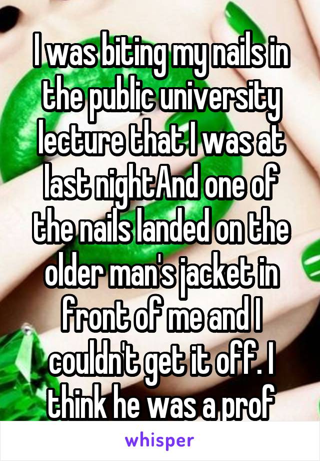 I was biting my nails in the public university lecture that I was at last nightAnd one of the nails landed on the older man's jacket in front of me and I couldn't get it off. I think he was a prof