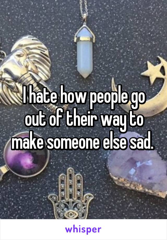 I hate how people go out of their way to make someone else sad. 