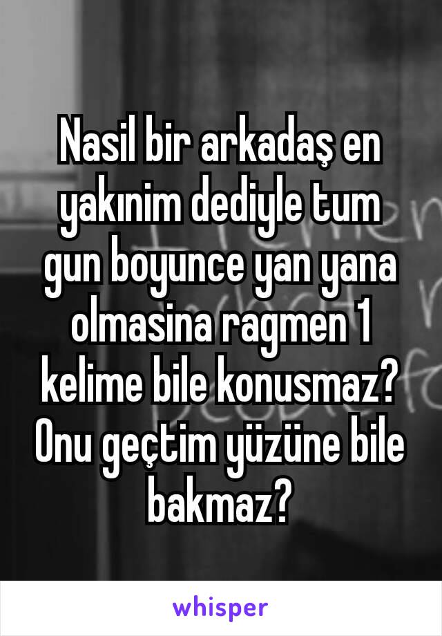 Nasil bir arkadaş en yakınim dediyle tum gun boyunce yan yana olmasina ragmen 1 kelime bile konusmaz? Onu geçtim yüzüne bile bakmaz?