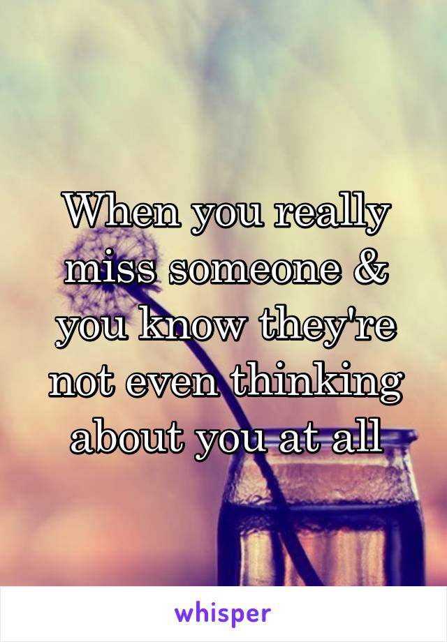 When you really miss someone & you know they're not even thinking about you at all