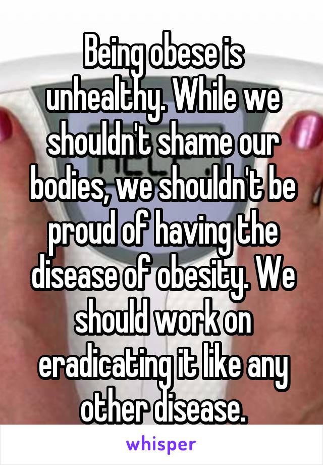 Being obese is unhealthy. While we shouldn't shame our bodies, we shouldn't be proud of having the disease of obesity. We should work on eradicating it like any other disease.