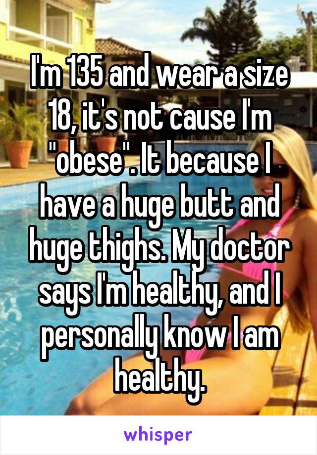 I'm 135 and wear a size 18, it's not cause I'm "obese". It because I have a huge butt and huge thighs. My doctor says I'm healthy, and I personally know I am healthy.