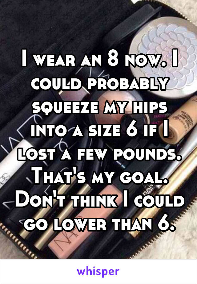 I wear an 8 now. I could probably squeeze my hips into a size 6 if I lost a few pounds. That's my goal. Don't think I could go lower than 6.