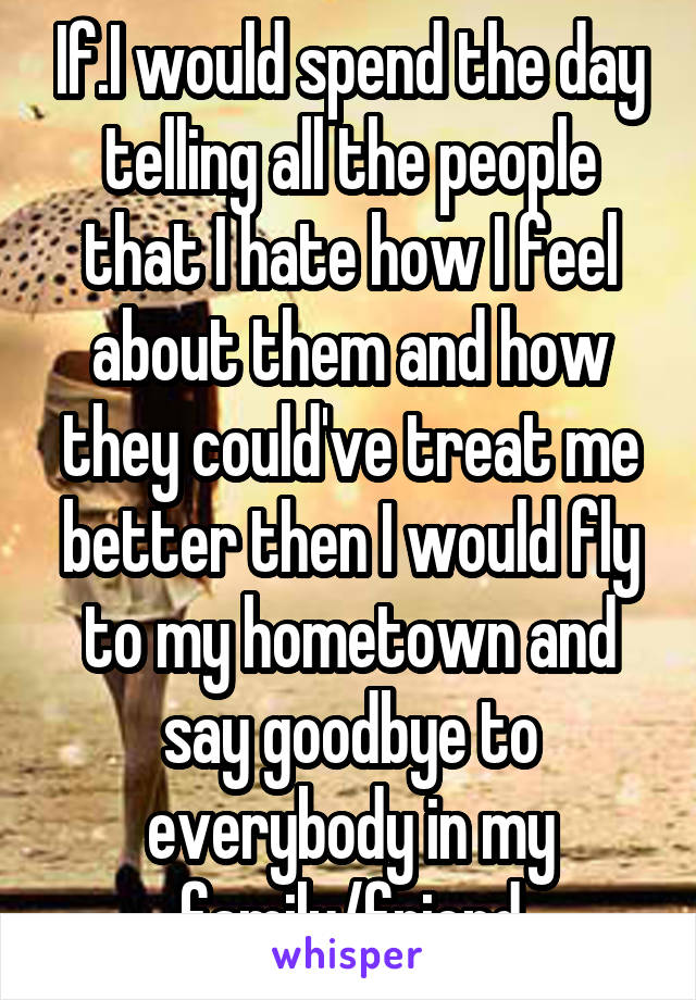 If.I would spend the day telling all the people that I hate how I feel about them and how they could've treat me better then I would fly to my hometown and say goodbye to everybody in my family/friend