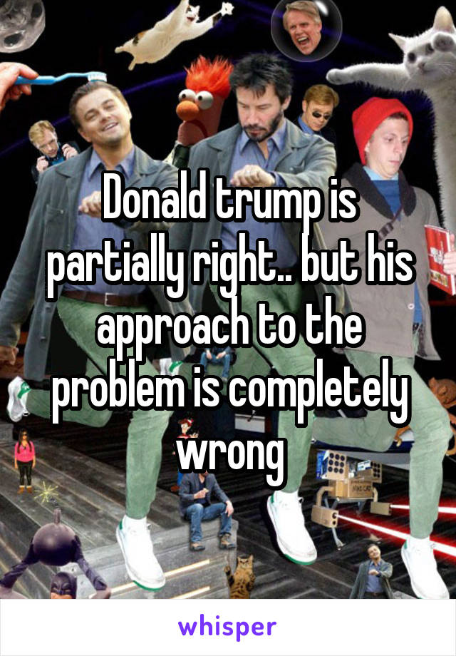 Donald trump is partially right.. but his approach to the problem is completely wrong