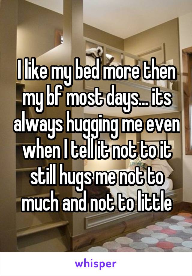 I like my bed more then my bf most days... its always hugging me even when I tell it not to it still hugs me not to much and not to little