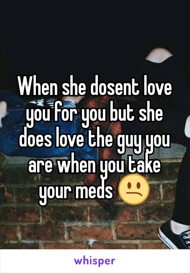 When she dosent love you for you but she does love the guy you are when you take your meds 😕